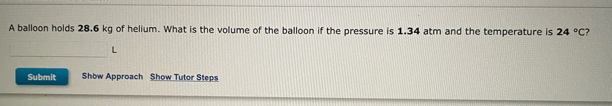 ### Problem Statement

A balloon holds **28.6 kg** of helium. What is the volume of the balloon if the pressure is **1.34 atm** and the temperature is **24 °C**?

#### Solution

- [ ] **Show Approach**
- [ ] **Show Tutor Steps**

Please enter your answer below:

`_______ L`

*Submit*