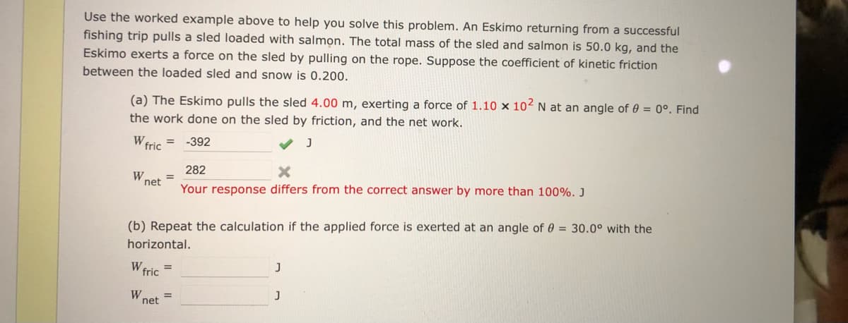 Use the worked example above to help you solve this problem. An Eskimo returning from a successful
fishing trip pulls a sled loaded with salmon. The total mass of the sled and salmon is 50.0 kg, and the
Eskimo exerts a force on the sled by pulling on the rope. Suppose the coefficient of kinetic friction
between the loaded sled and snow is 0.200.
(a) The Eskimo pulls the sled 4.00 m, exerting a force of 1.10 x 102 N at an angle of 0 = 0°. Find
the work done on the sled by friction, and the net work.
W fric
= -392
282
W.
net
Your response differs from the correct answer by more than 100%. J
(b) Repeat the calculation if the applied force is exerted at an angle of 0 = 30.0° with the
horizontal.
W fric =
W.
%3D
net
