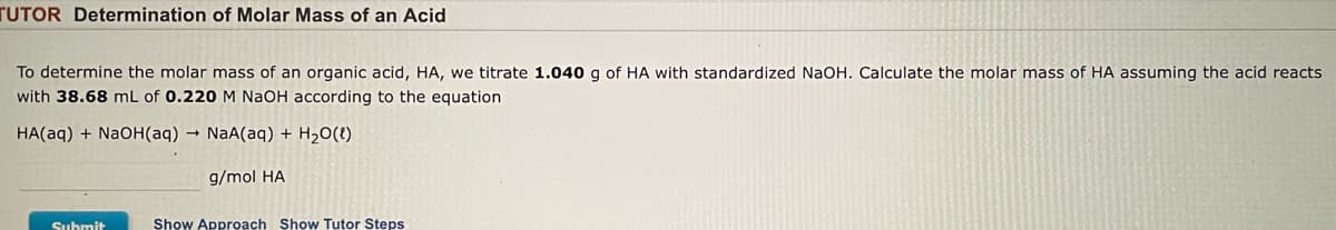 ## Determination of Molar Mass of an Acid

To determine the molar mass of an organic acid, HA, we titrate 1.040 g of HA with standardized NaOH. Calculate the molar mass of HA assuming the acid reacts with 38.68 mL of 0.220 M NaOH according to the equation:

\[ HA(aq) + NaOH(aq) \rightarrow NaA(aq) + H_2O(l) \]

\[ \_\_\_\_\_\ g/mol HA \]

---

### Graphs and Diagrams

There are no graphs or diagrams in this exercise. Instead, the provided information is a straightforward titration calculation to determine the molar mass of the acid HA.