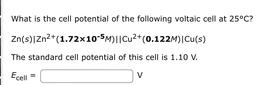 What is the cell potential of the following voltaic cell at 25°C?
Zn(s)|
Zn²+(1.72×10¯5M)||Cu²+(0.122M) | Cu(s)
The standard cell potential of this cell is 1.10 V.
Ecell =
]
V