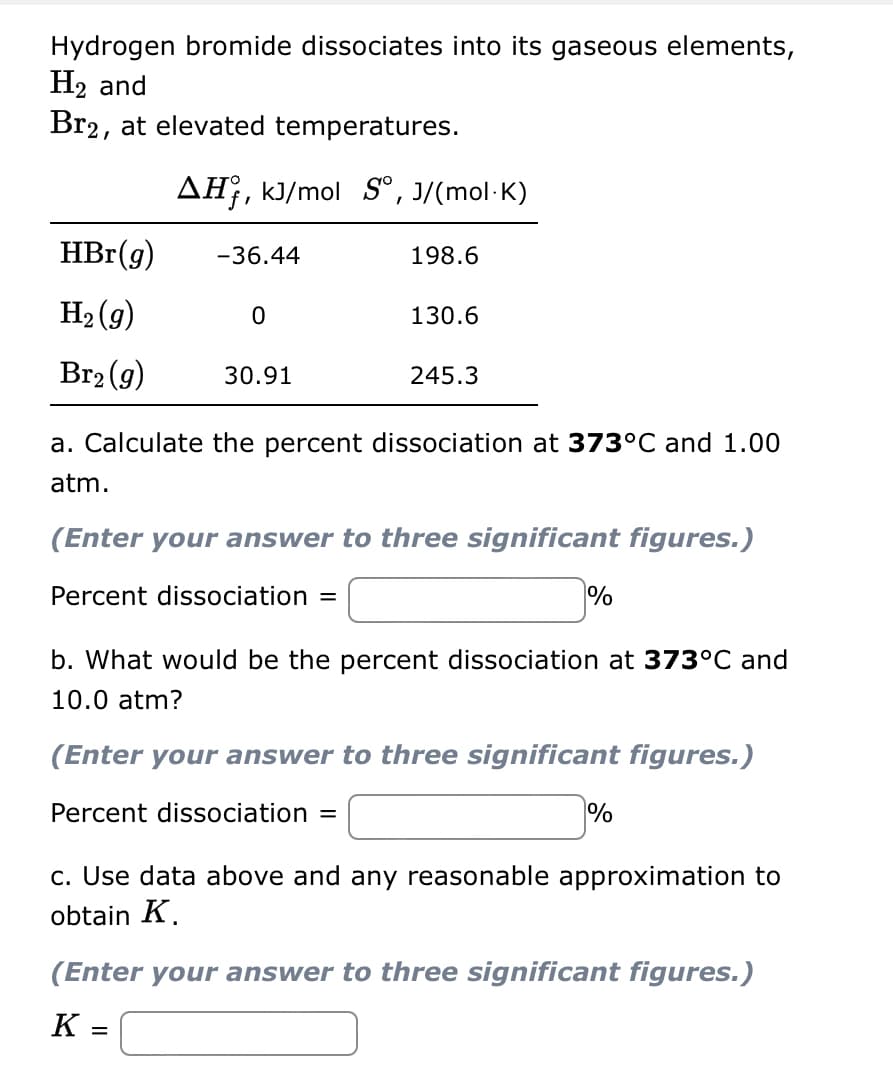 Hydrogen bromide dissociates into its gaseous elements,
H₂ and
Br2, at elevated temperatures.
HBr(g)
H₂(g)
Br₂(g)
AH, kJ/mol S°, J/(mol.K)
-36.44
0
30.91
198.6
130.6
245.3
a. Calculate the percent dissociation at 373°C and 1.00
atm.
(Enter your answer to three significant figures.)
Percent dissociation =
%
b. What would be the percent dissociation at 373°C and
10.0 atm?
(Enter your answer to three significant figures.)
Percent dissociation =
%
c. Use data above and any reasonable approximation to
obtain K.
(Enter your answer to three significant figures.)
K =