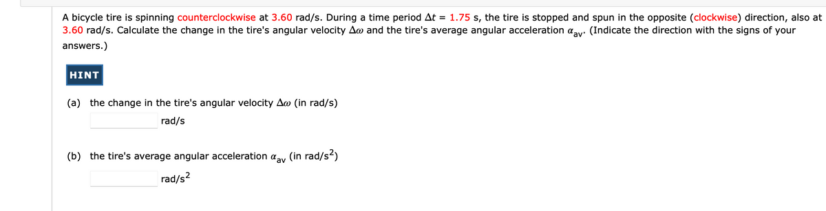 A bicycle tire is spinning counterclockwise at 3.60 rad/s. During a time period At
3.60 rad/s. Calculate the change in the tire's angular velocity Aw and the tire's average angular acceleration aay. (Indicate the direction with the signs of your
1.75 s, the tire is stopped and spun in the opposite (clockwise) direction, also at
%3D
answers.)
HINT
(a) the change in the tire's angular velocity Ao (in rad/s)
rad/s
(b) the tire's average angular acceleration aay (in rad/s)
rad/s?
