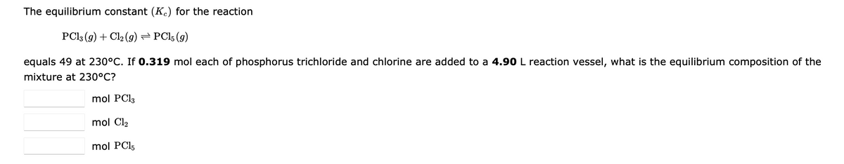 The equilibrium constant (Kc) for the reaction
PCl3 (g) + Cl₂ (g) ⇒ PC15 (9)
equals 49 at 230°C℃. If 0.319 mol each of phosphorus trichloride and chlorine are added to a 4.90 L reaction vessel, what is the equilibrium composition of the
mixture at 230°C?
mol PC13
mol Cl₂
mol PC15