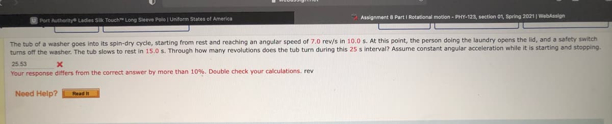 . Assignment 8 Part I Rotational motion - PHY-123, section 01, Spring 2021| WebAssign
Port Authoritye Ladies Silk Touch Long Sleeve Polo | Uniform States of America
The tub of a washer goes into its spin-dry cycle, starting from rest and reaching an angular speed of 7.0 rev/s in 10.0 s. At this point, the person doing the laundry opens the lid, and
turns off the washer. The tub slows to rest in 15.0 s. Through how many revolutions does the tub turn during this 25 s interval? Assume constant angular acceleration while it is starting and stopping.
safety switch
25.53
Your response differs from the correct answer by more than 10%. Double check your calculations. rev
Need Help?
Read It
