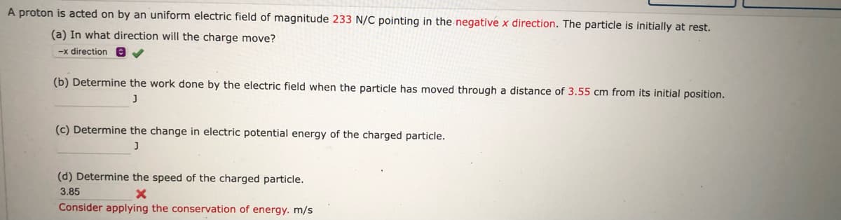 A proton is acted on by an uniform electric field of magnitude 233 N/C pointing in the negative x direction. The particle is initially at rest.
(a) In what direction will the charge move?
-x direction A
(b) Determine the work done by the electric field when the particle has moved through a distance of 3.55 cm from its initial position.
J
(c) Determine the change in electric potential energy of the charged particle.
(d) Determine the speed of the charged particle.
3.85
Consider applying the conservation of energy. m/s
