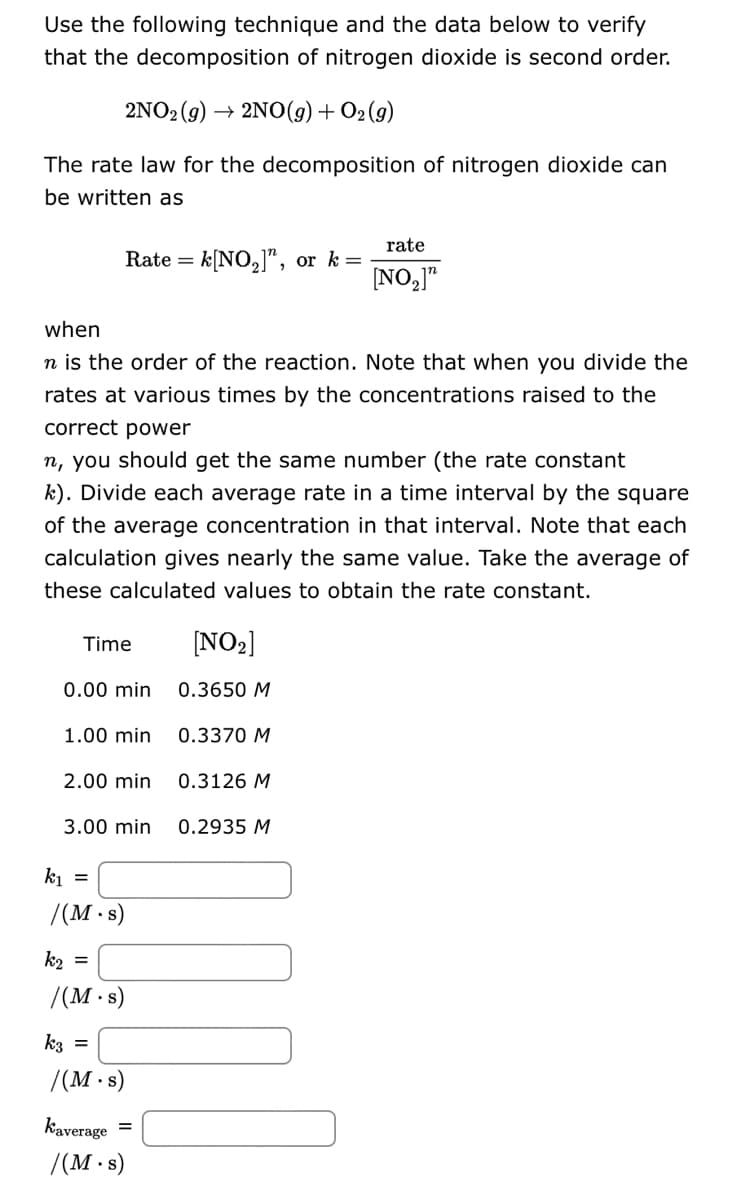 Use the following technique and the data below to verify
that the decomposition of nitrogen dioxide is second order.
2NO₂(g) → 2NO(g) + O2(g)
The rate law for the decomposition of nitrogen dioxide can
be written as
Rate = k[NO₂]", or k=
when
n is the order of the reaction. Note that when you divide the
rates at various times by the concentrations raised to the
correct power
n, you should get the same number (the rate constant
k). Divide each average rate in a time interval by the square
of the average concentration in that interval. Note that each
calculation gives nearly the same value. Take the average of
these calculated values to obtain the rate constant.
Time
0.00 min
1.00 min
2.00 min
3.00 min
k₁ =
/(M.s)
k₂ =
/(M.s)
k3 =
/(M.s)
Kaverage =
/(M.s)
[NO₂]
0.3650 M
0.3370 M
0.3126 M
rate
[NO₂]"
0.2935 M