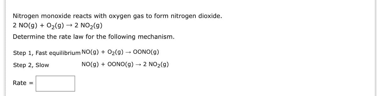 Nitrogen monoxide reacts with oxygen gas to form nitrogen dioxide.
2 NO(g) + O₂(g) → 2 NO₂(g)
Determine the rate law for the following mechanism.
Step 1, Fast equilibrium NO(g) + O₂(g) → OONO(g)
Step 2, Slow
NO(g) + OONO(g) → 2 NO₂(g)
Rate =