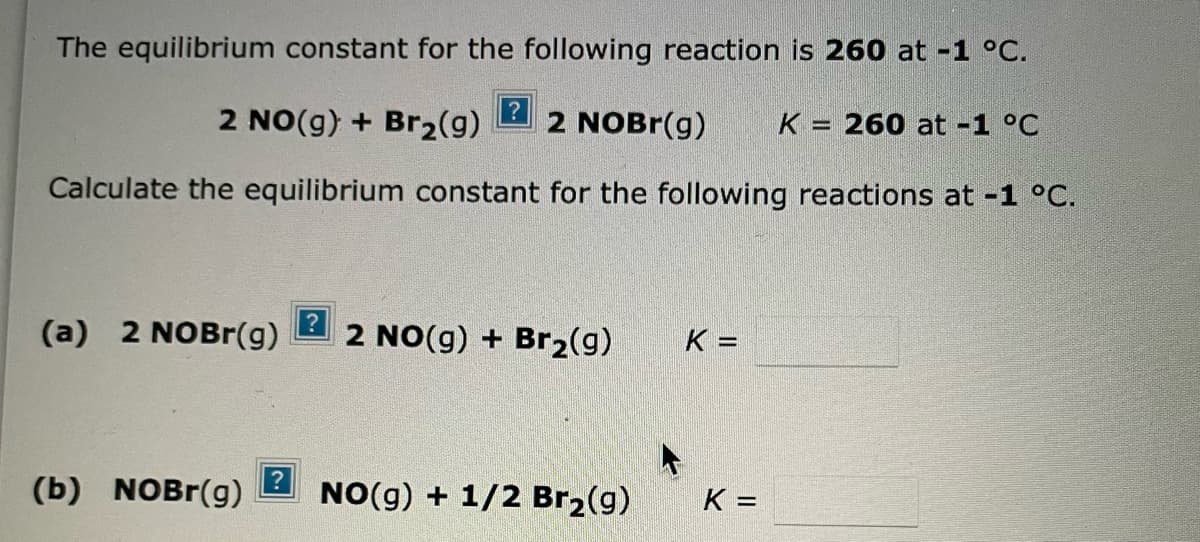 The equilibrium constant for the following reaction is 260 at -1 °C.
2 NO(g) + Br₂(g)
2 NOBr(g) K 260 at -1 °C
-
Calculate the equilibrium constant for the following reactions at -1 °C.
(a) 2 NOBr(g)
(b) NOBr(g)
?
2 NO(g) + Br₂(g)
NO(g) + 1/2 Br₂(g)
K =
K =