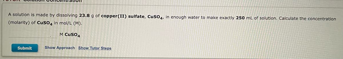 ### Solution Concentration Calculation

**Problem Statement:**
A solution is made by dissolving **23.8 g** of **copper(II) sulfate, CuSO₄**, in enough water to make exactly **250 mL** of solution. Calculate the concentration (molarity) of **CuSO₄** in **mol/L (M)**.

**Blank Field:**
\[ \_\_\_.\_\_\_ \text{ M CuSO₄} \]

**Buttons:**
- **Submit**
- **Show Approach**
- **Show Tutor Steps**

**Detailed Explanation:**
Copper(II) sulfate (CuSO₄) is being dissolved to determine the molarity of the resulting solution. To solve this, you'll need to follow these steps:

1. **Convert the mass of CuSO₄ to moles:**
   - Find the molar mass of CuSO₄.
   - Use the formula: 
     \[ \text{Moles of CuSO₄} = \frac{\text{Mass of CuSO₄ (g)}}{\text{Molar mass of CuSO₄ (g/mol)}} \]
   
2. **Convert the volume of the solution from mL to L:**
   - Use the conversion:
     \[ 250 \, \text{mL} = 0.250 \, \text{L} \]

3. **Calculate the molarity of the solution:**
   - Use the formula:
     \[ \text{Molarity (M)} = \frac{\text{Moles of solute}}{\text{Volume of solution in liters}} \]

The “Show Approach” and “Show Tutor Steps” buttons provide guidance on the intermediate steps or hint towards solving the problem.

**Note for Educators:**
Use this problem to teach students about the concepts of molarity, unit conversions, and the use of molar masses for calculation.