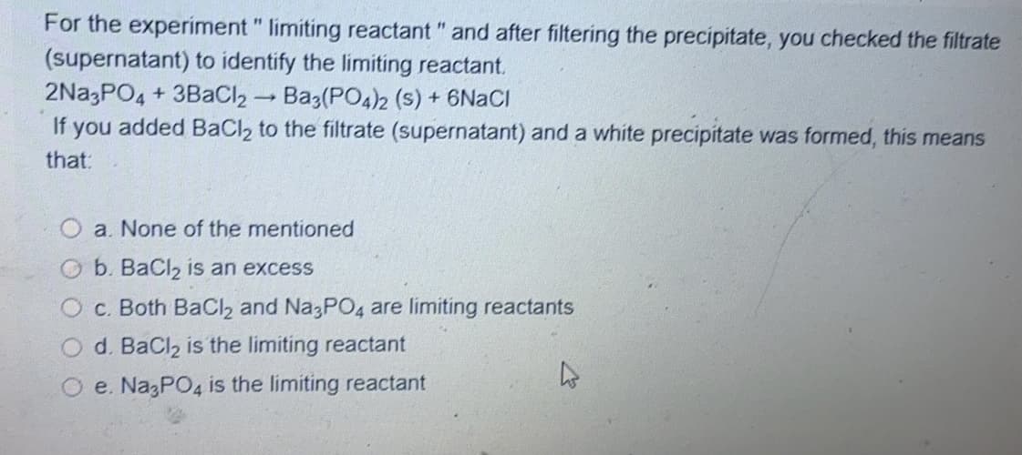 For the experiment " limiting reactant " and after filtering the precipitate, you checked the filtrate
(supernatant) to identify the limiting reactant.
2Na3PO4 + 3BaCl2 Ba3(PO4)2 (s) + 6NACI
you added BaCl2 to the filtrate (supernatant) and a white precipitate was formed, this means
If
that:
a. None of the mentioned
Ob. BaCl2 is an excess
c. Both BaCl2 and N 3PO4 are limiting reactants
d. BaCl2 is the limiting reactant
O e. NazPO4 is the limiting reactant
