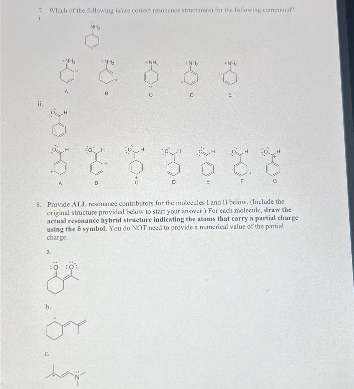 7. Which of the following is/are correct resonance structure(s) for the following compound?
i.
ii.
a.
b.
+NH₂
0
A
C.
A
H
:0:0:
ÖY
NH₂
taip
B
: NH₂
H
B
H
+ NH₂
D
H
: NH₂
D
E
H
8. Provide ALL resonance contributors for the molecules I and II below. (Include the
original structure provided below to start your answer.) For each molecule, draw the
actual resonance hybrid structure indicating the atoms that carry a partial charge
using the o symbol. You do NOT need to provide a numerical value of the partial
charge.
+ NH₂
0
E
F
H