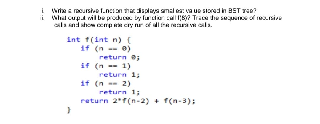 i. Write a recursive function that displays smallest value stored in BST tree?
ii.
What output will be produced by function call f(8)? Trace the sequence of recursive
calls and show complete dry run of all the recursive calls.
int f(int n) {
if (n
e)
==
return 0;
if (n == 1)
return 1;
if (n == 2)
return 1;
return 2*f(n-2) + f(n-3);
