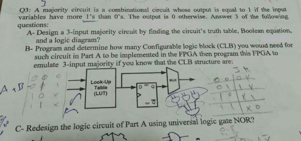 Q3: A majority circuit is a combinational circuit whose output is equal to 1 if the input
variables have more 1's than 0's. The output is 0 otherwise. Answer 3 of the following
questions:
A- Design a 3-input majority circuit by finding the circuit's truth table, Boolean equation,
and a logic diagram?
B- Program and determine how many Configurable logic block (CLB) you wouid need for
such circuit in Part A to be implemented in the FPGA then program this FPGA to
emulate 3-input majority if you know that the CLB structure are:
Look-Up
Table
(LUT)
MUX
A+B-t
OLR
C- Redesign the logic circuit of Part A using universal logic gate NOR?
