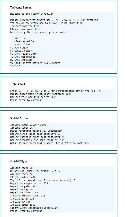 Welcome Screen
Welcome to the Flight scheduler!
Please remember to always use U, M, T, W, R, F, S, for entering
the day of the week, and to always use military time
for entering the time.
Please make your choice
by entering the corresponding menu number:
1. Set Clock
2. Clear Schedule
3. Add Airline
4. Add Flight
5. Cancel Flight
6. Show Flight Info
7. Show Departures
8. Show Arrivals
9. Find Flights Between Two Airports
10. Exit
1. Set Clock
Enter U, M, T, W, R, F, or s for corresponding day of the week: M
Please enter time in military notation: 1230
Day set to M and time set to 1230
Press Enter to continue
3. Add Airline
Airline name: Qatar Airways
Airline code: QA
Delta Aircraft: Boeing 787 Dreamliner
Boeing first class seat capacity: 16
Boeing business class seat capacity: 25
Boeing economy class seat capacity: 193
Qatar Airways succesfully added. Press Enter to continue.
4. Add Flight
Airline code: DB
DB was not found. Try again? (y/n) y
Airline code: QA
Flight number: 484
Type (D for domestic or I for international): I
Departure airport code: BOS
Departure gate: A11
Departure day: M
Departure time: 1450
Arrival airport code: DXB
Arrival gate: $12
Arrival day: M
Arrival time: 1545
Flight Q4484 scheduled succesfully.
Press Enter to continue.