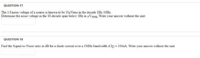 QUESTION 17
The 1f noise voltage of a source is known to be 10uVims in the decade 1Hz-10Hz
Determine the noise voltage in the 10-decade span below 1Hz in uVrms. Write your answer without the unit.
QUESTION 18
Find the Signal-to-Noise ratio in dB for a diode current over a IMHZ bandwidth if ID = 100nA. Write your answer without the unit.
