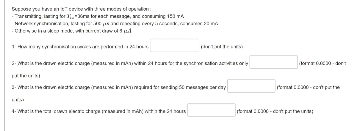 Suppose you have an loT device with three modes of operation :
- Transmitting: lasting for T =36ms for each message, and consuming 150 mA
- Network synchronisation, lasting for 500 µs and repeating every 5 seconds, consumes 20 mA
- Otherwise in a sleep mode, with current draw of 6 µA
1- How many synchronisation cycles are performed in 24 hours
(don't put the units)
2- What is the drawn electric charge (measured in mAh) within 24 hours for the synchronisation activities only
(format 0.0000 - don't
put the units)
3- What is the drawn electric charge (measured in mAh) required for sending 50 messages per day
(format 0.0000 - don't put the
units)
4- What is the total drawn electric charge (measured in mAh) within the 24 hours
(format 0.0000 - don't put the units)
