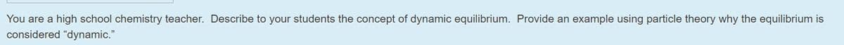 You are a high school chemistry teacher. Describe to your students the concept of dynamic equilibrium. Provide an example using particle theory why the equilibrium is
considered “dynamic."
