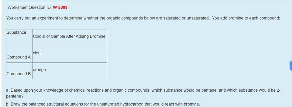 Worksheet Question ID: W-2009
You carry out an experiment to determine whether the organic compounds below are saturated or unsaturated. You add bromine to each compound:
Substance
Colour of Sample After Adding Bromine
clear
Compound A
orange
Compound B
a. Based upon your knowledge of chemical reactions and organic compounds, which substance would be pentane, and which substance would be 2-
pentene?
b. Draw the balanced structural equations for the unsaturated hydrocarbon that would react with bromine.
