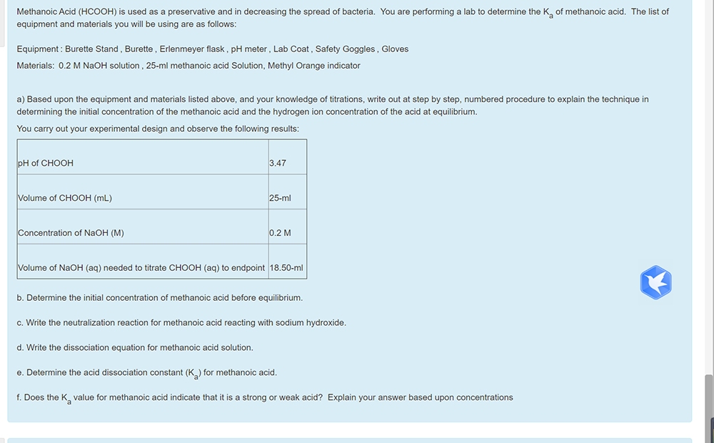 Methanoic Acid (HCOOH) is used as a preservative and in decreasing the spread of bacteria. You are performing a lab to determine the K, of methanoic acid. The list of
equipment and materials you will be using are as follows:
Equipment : Burette Stand, Burette , Erlenmeyer flask, pH meter, Lab Coat, Safety Goggles , Gloves
Materials: 0.2 M NaOH solution , 25-ml methanoic acid Solution, Methyl Orange indicator
a) Based upon the equipment and materials listed above, and your knowledge of titrations, write out at step by step, numbered procedure to explain the technique in
determining the initial concentration of the methanoic acid and the hydrogen ion concentration of the acid at equilibrium.
You carry out your experimental design and observe the following results:
pH of CHOOH
3.47
Volume of CHOOH (mL)
25-ml
Concentration of NaOH (M)
0.2 M
Volume of NaOH (aq) needed to titrate CHOOH (aq) to endpoint 18.50-ml
b. Determine the initial concentration of methanoic acid before equilibrium.
c. Write the neutralization reaction for methanoic acid reacting with sodium hydroxide.
d. Write the dissociation equation for methanoic acid solution.
e. Determine the acid dissociation constant (K) for methanoic acid.
f. Does the K value for methanoic acid indicate that it is a strong or weak acid? Explain your answer based upon concentrations
