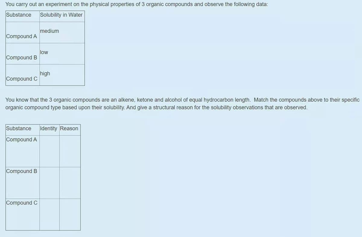 You carry out an experiment on the physical properties of 3 organic compounds and observe the following data:
Substance
Solubility in Water
medium
Compound A
low
Compound B
high
Compound C
You know that the 3 organic compounds are an alkene, ketone and alcohol of equal hydrocarbon length. Match the compounds above to their specific
organic compound type based upon their solubility. And give a structural reason for the solubility observations that are observed.
Substance
Identity Reason
Compound A
Compound B
Compound C
