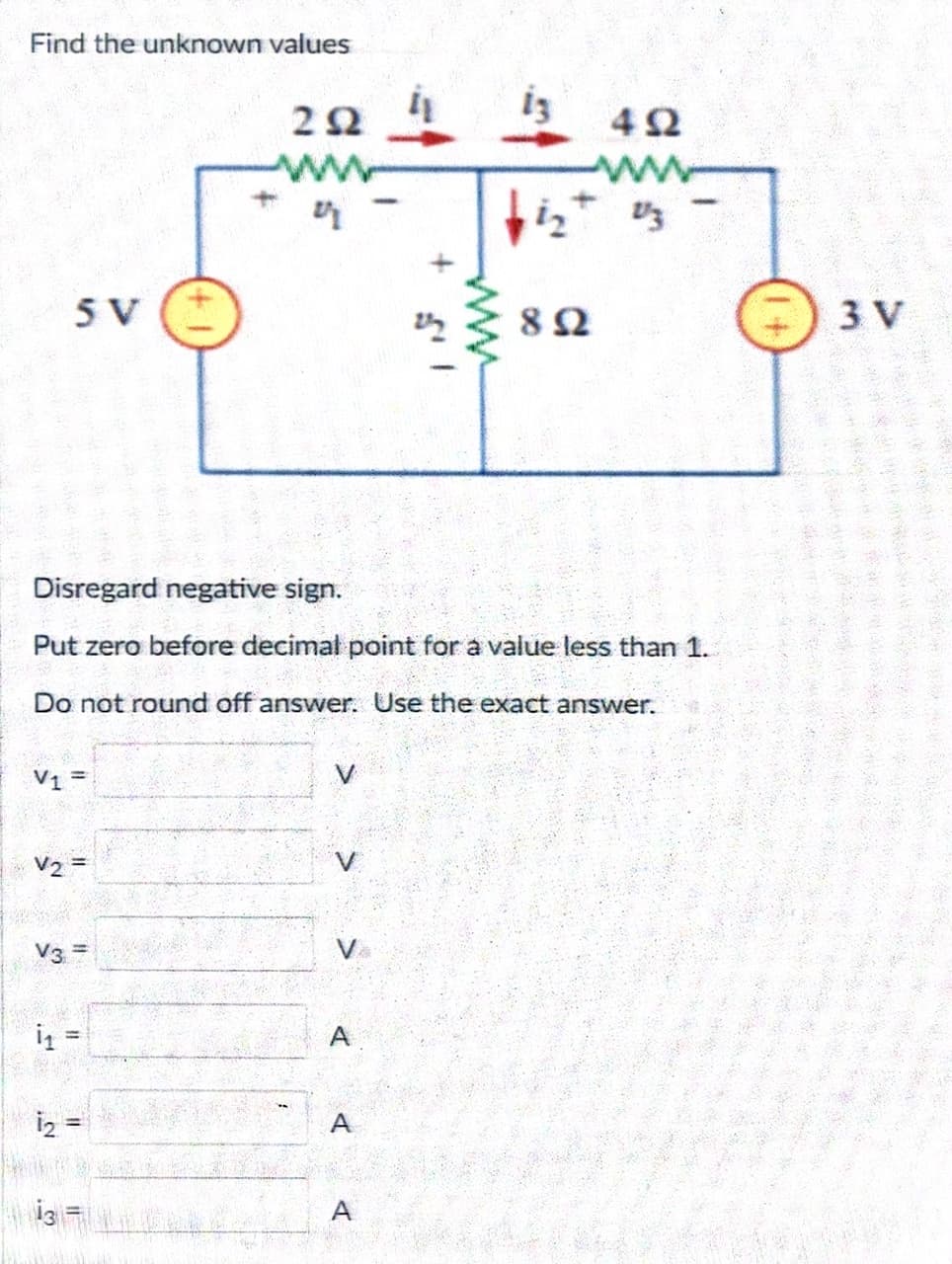 Find the unknown values
13
492
bizt 1/3
5 V
892
Disregard negative sign.
Put zero before decimal point for a value less than 1.
Do not round off answer.
Use the exact answer.
V1 =
V₂ =
V3 =
i₁ =
13 =
11
www
27
A
A
3 V