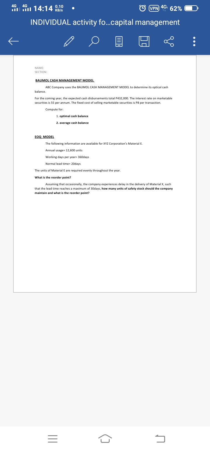 14:14 0.10
KB/s
4G
4G
O VPN 4GI 62%
INDIVIDUAL activity fo...capital management
NAME:
SECTION:
BAUMOL CASH MANAGEMENT MODEL
ABC Company uses the BAUMOL CASH MANAGEMENT MODEL to determine its optical cash
balance.
For the coming year, the expected cash disbursements total P432,000. The interest rate on marketable
securities is 55 per annum. The fixed cost of selling marketable securities is P8 per transaction.
Compute for:
1. optimal cash balance
2. average cash balance
EOQ MODEL
The following information are available for XYZ Corporation's Material E.
Annual usage= 12,600 units
Working days per year 360days
Normal lead time= 20days
The units of Material E are required evenly throughout the year.
What is the reorder point?
Assuming that occasionally, the company experiences delay in the delivery of Material X, such
that the lead time reaches a maximum of 30days, how many units of safety stock should the company
maintain and what is the reorder point?
