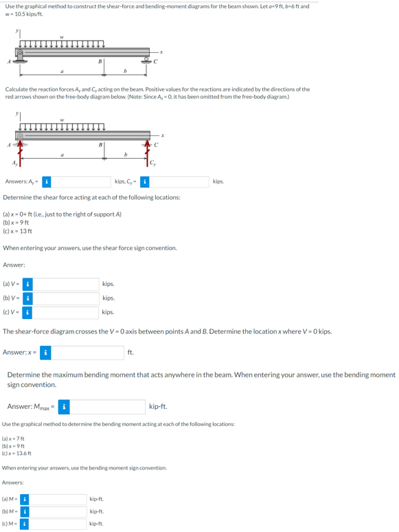 Use the graphical method to construct the shear-force and bending-moment diagrams for the beam shown. Let a-9 ft, b-6 ft and
w=10.5 kips/ft.
Calculate the reaction forces Ay and Cy acting on the beam. Positive values for the reactions are indicated by the directions of the
red arrows shown on the free-body diagram below. (Note: Since A, -0, it has been omitted from the free-body diagram.)
Answer:
(a) Vi
(b) V = i
(c) V-
a
Answers: A,
kips, Cy
Determine the shear force acting at each of the following locations:
(a) x = 0+ ft (i..., just to the right of support A)
(b) x-9 ft
(c)x=13ft
When entering your answers, use the shear force sign convention.
kips.
kips.
kips.
b
(a) M-
(b) M-
(c) M-i
С
Cy
The shear-force diagram crosses the V = 0 axis between points A and B. Determine the location x where V = 0 kips.
Answer:x-i
ft.
kip-ft.
kip-ft.
kip-ft.
kips.
Determine the maximum bending moment that acts anywhere in the beam. When entering your answer, use the bending moment
sign convention.
Answer: Max
kip-ft.
Use the graphical method to determine the bending moment acting at each of the following locations:
(a)x=7 ft
(b)x=9ft
(c)x= 13.6 ft
When entering your answers, use the bending moment sign convention.
Answers: