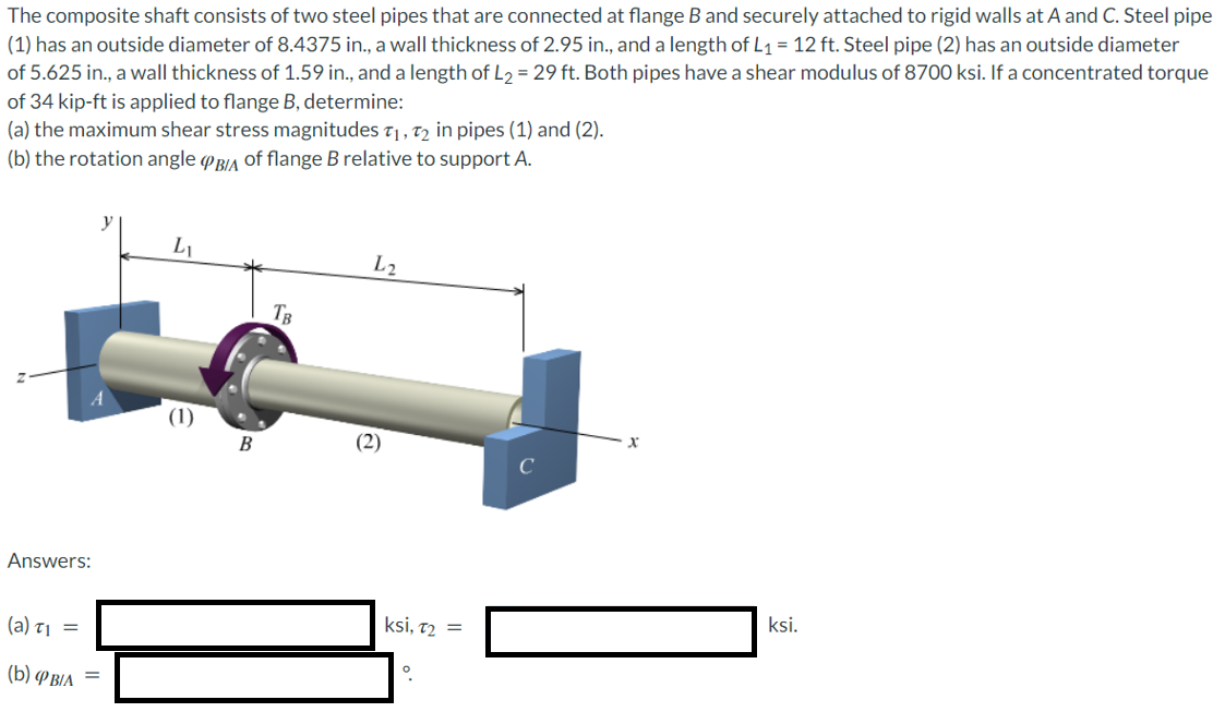 The
(1)
composite shaft consists of two steel pipes that are connected at flange B and securely attached to rigid walls at A and C. Steel pipe
has an outside diameter of 8.4375 in., a wall thickness of 2.95 in., and a length of L₁ = 12 ft. Steel pipe (2) has an outside diameter
of 5.625 in., a wall thickness of 1.59 in., and a length of L₂ = 29 ft. Both pipes have a shear modulus of 8700 ksi. If a concentrated torque
of 34 kip-ft is applied to flange B, determine:
(a) the maximum shear stress magnitudes T₁, T2 in pipes (1) and (2).
(b) the rotation angle PBIA of flange B relative to support A.
Answers:
(a) T₁ =
(b) BIA
=
y
L₁
(1)
B
TB
L2
(2)
ksi, 72 =
。
ksi.