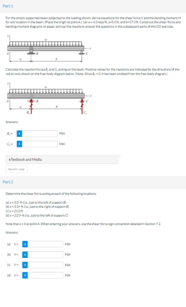 Part 1
For the simply supported beam subjected to the loading shown, derive equations for the shear force V and the bending moment M
for any location in the beam. (Place the origin at point A.) Let w=6.0 kips/ft, a=5.0 ft, and b-17.0 ft. Construct the shear-force and
bending-moment diagrams on paper and use the results to answer the questions in the subsequent parts of this GO exercise.
Calculate the reaction forces B, and C, acting on the beam. Positive values for the reactions are indicated by the directions of the
red arrows shown on the free-body diagram below. (Note: Since B, = 0, it has been omitted from the free-body diagram.)
A
Answers:
By=
C₂ = i
a
Save for Later
Part 2
B,
eTextbook and Media
Answers:
B
B
(a) V=
(b) V=
#
(c) V=
(d) V=
kips
Determine the shear force acting at each of the following locations:
(a) x = 5.0-ft (i.e., just to the left of support B)
(b)x= 5.0+ ft (i.e.. just to the right of support B)
(c)x=21.0ft
(d) x = 22.0-ft (i.e., just to the left of support C)
Note that x = 0 at point A. When entering your answers, use the shear-force sign convention detailed in Section 7.2.
kips
kips
kips
kips
kips