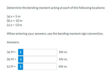 Determine the bending moment acting at each of the following locations:
(a) x = 5 m
(b)x= 10 m
(c) x - 13 m
When entering your answers, use the bending moment sign convention.
Answers:
(a) M - i
(b) Mi
(c) M - i
kN-m.
kN-m.
kN-m.