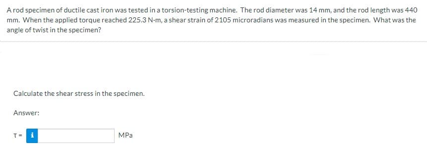 A rod specimen of ductile cast iron was tested in a torsion-testing machine. The rod diameter was 14 mm, and the rod length was 440
mm. When the applied torque reached 225.3 N-m, a shear strain of 2105 microradians was measured in the specimen. What was the
angle of twist in the specimen?
Calculate the shear stress in the specimen.
Answer:
T =
MPa