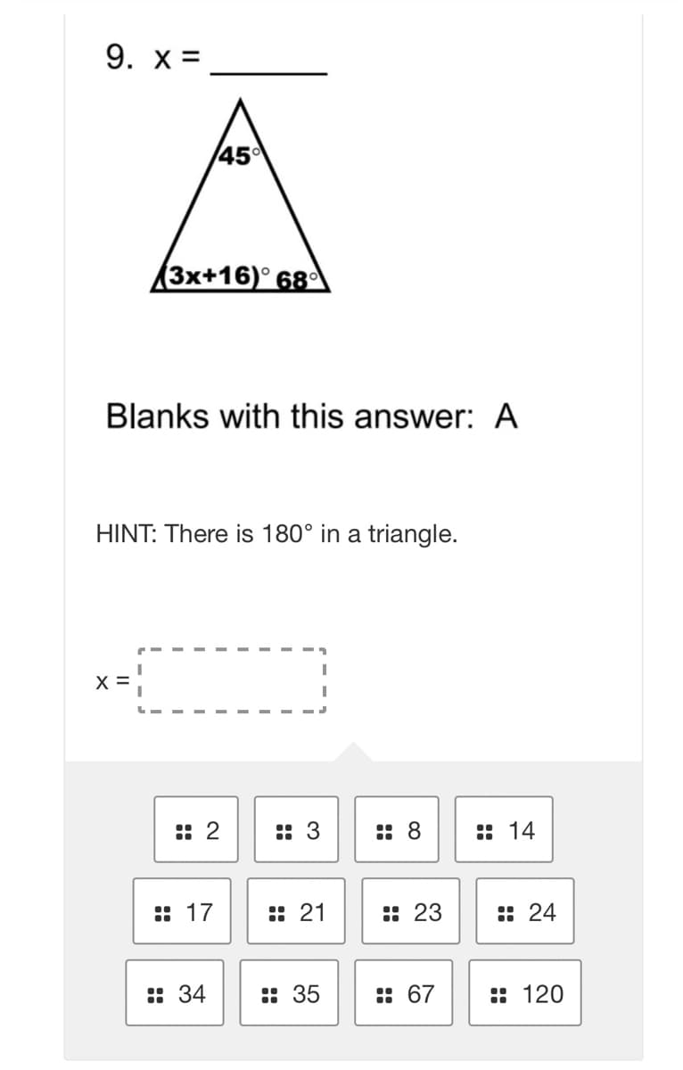 9. x =
45
(3x+16)° 68°
Blanks with this answer: A
HINT: There is 180° in a triangle.
X =
:: 2
:: 3
:: 8
:: 14
:: 17
:: 21
: 23
: 24
: 34
: 35
: 67
: 120
