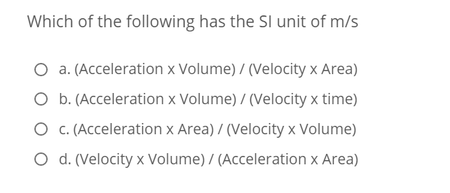 Which of the following has the SI unit of m/s
O a. (Acceleration x Volume) / (Velocity x Area)
O b. (Acceleration x Volume) / (Velocity x time)
O c. (Acceleration x Area) / (Velocity x Volume)
O d. (Velocity x Volume) / (Acceleration x Area)
