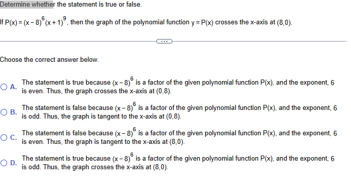 Determine whether the statement is true or false.
If P(x) = (x − 8) (x + 1)³, then the graph of the polynomial function y = P(x) crosses the x-axis at (8,0).
Choose the correct answer below.
ОА.
○ B.
○ C.
O D.
6
The statement is true because (x-8)° is a factor of the given polynomial function P(x), and the exponent, 6
is even. Thus, the graph crosses the x-axis at (0,8).
The statement is false because (x - 8) is a factor of the given polynomial function P(x), and the exponent, 6
is odd. Thus, the graph is tangent to the x-axis at (0,8).
6
The statement is false because (x-8)° is a factor of the given polynomial function P(x), and the exponent, 6
is even. Thus, the graph is tangent to the x-axis at (8,0).
The statement is true because (x-8) is a factor of the given polynomial function P(x), and the exponent, 6
is odd. Thus, the graph crosses the x-axis at (8,0).