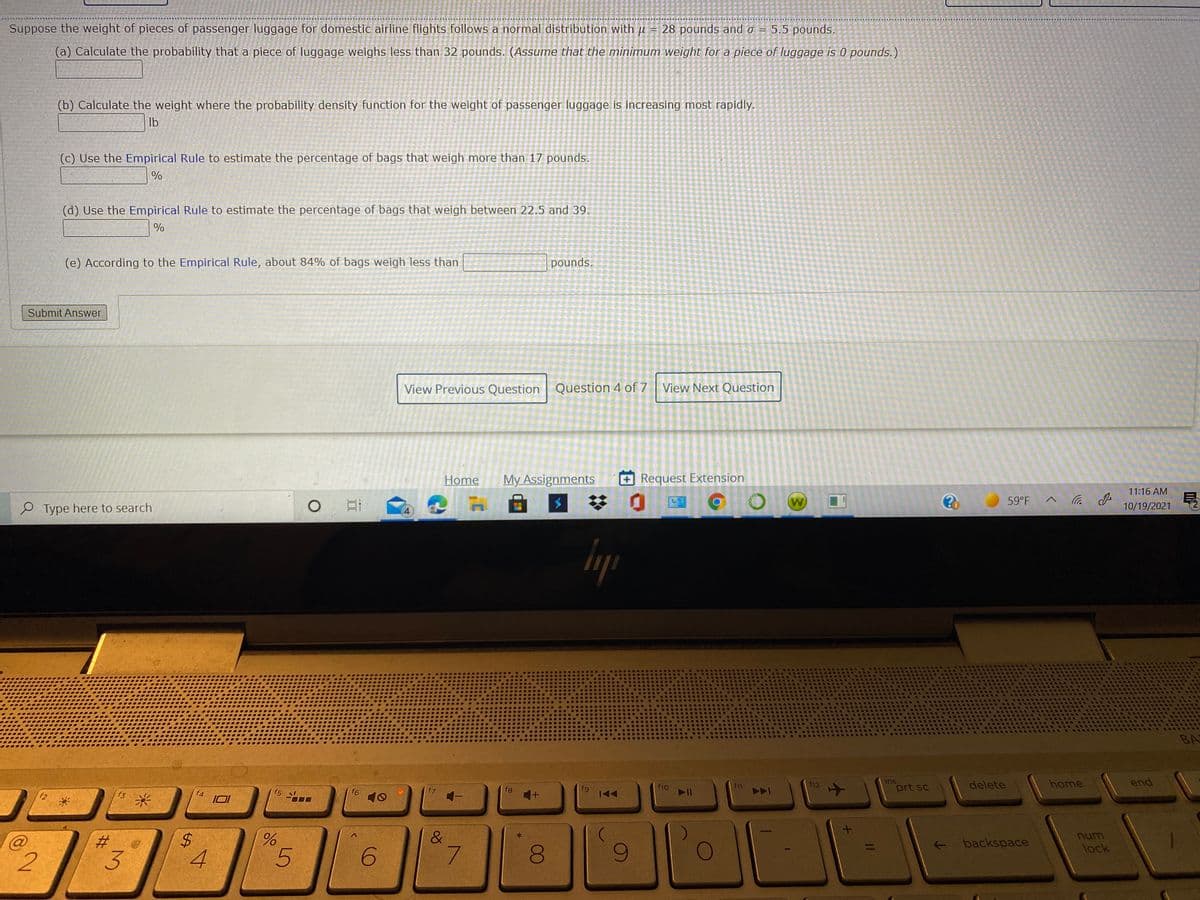Suppose the weight of pieces of passenger luggage for domestic airline flights follows a normal distribution with u = 28 pounds and o = 5.5 pounds.
(a) Calculate the probability that a piece of luggage weighs less than 32 pounds. (Assume that the minimum weight for a piece of luggage is 0 pounds.)
(b) Calculate the weight where the probability density function for the weight of passenger luggage is increasing most rapidly.
Ib
(c) Use the Empirical Rule to estimate the percentage of bags that weigh more than 17 pounds.
(d) Use the Empirical Rule to estimate the percentage of bags that weigh between 22.5 and 39.
(e) According to the Empirical Rule, about 84% of bags weigh less than
pounds.
Submit Answer
View Previous Question
Question 4 of 7 View Next Question
Home
My Assignments
Request Extension
11:16 AM
W)
59°F
P Type here to search
10/19/2021
4
BA
ins
prt sc
delete
home
end
f10
12
f3
米
f4
f5
f6
10
fg
&
num
+ backspace
lock
2
3.
4
6.
7.
00
II
%24
%23
