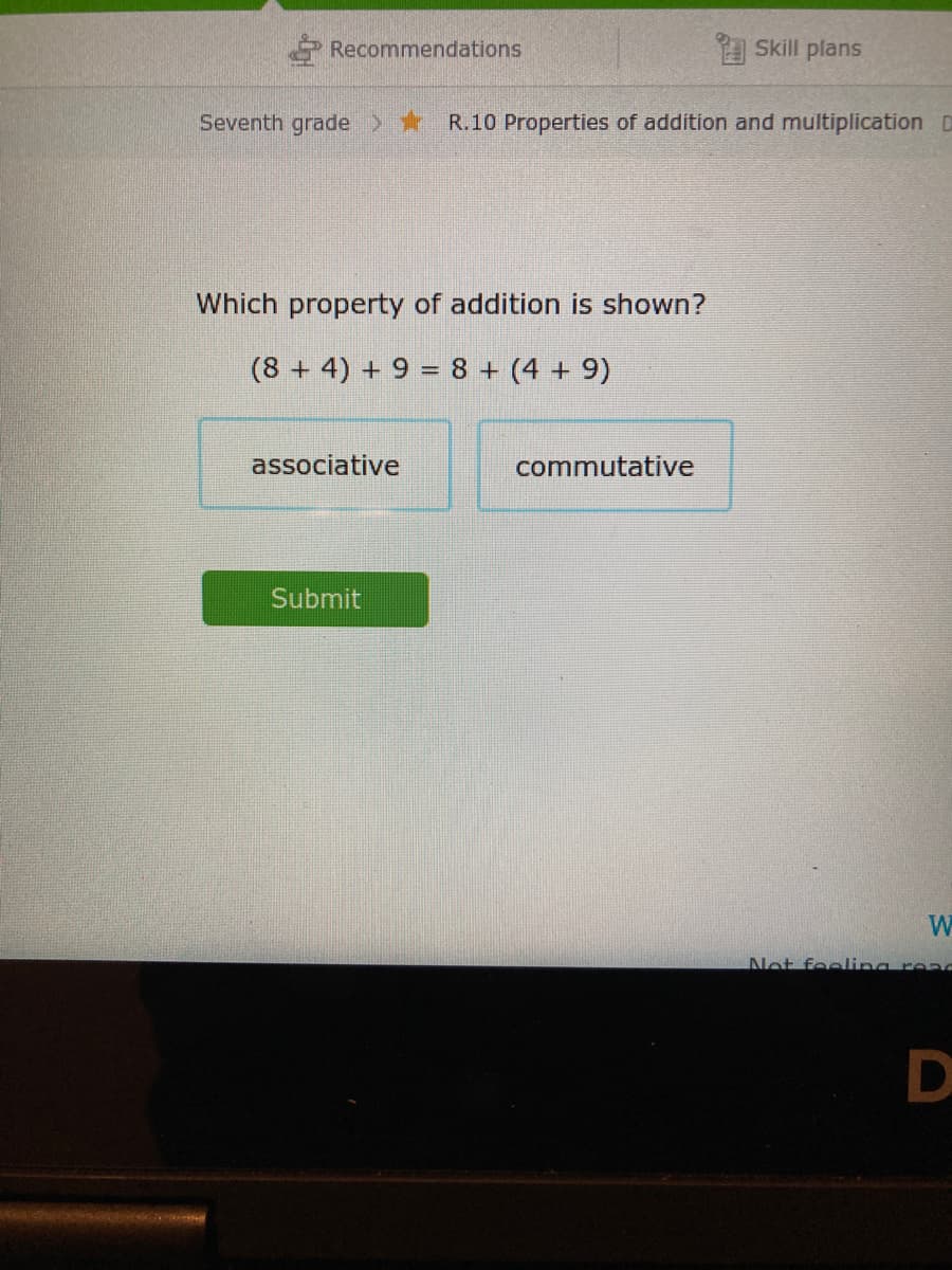 Recommendations
A Skill plans
Seventh grade > R.10 Properties of addition and multiplication D
Which property of addition is shown?
(8 + 4) + 9 = 8 + (4 + 9)
associative
commutative
Submit
W
Net feeling read
