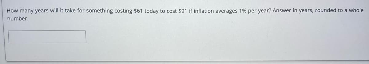 How many years will it take for something costing $61 today to cost $91 if inflation averages 1% per year? Answer in years, rounded to a whole
number.
