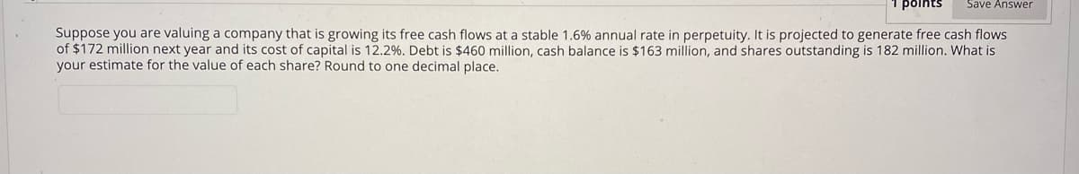 poihts
Save Answer
Suppose you are valuing a company that is growing its free cash flows at a stable 1.6% annual rate in perpetuity. It is projected to generate free cash flows
of $172 million next year and its cost of capital is 12.2%. Debt is $460 million, cash balance is $163 million, and shares outstanding is 182 million. What is
your estimate for the value of each share? Round to one decimal place.
