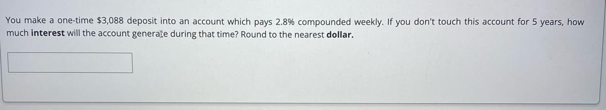 You make a one-time $3,088 deposit into an account which pays 2.8% compounded weekly. If you don't touch this account for 5 years, how
much interest will the account generate during that time? Round to the nearest dollar.
