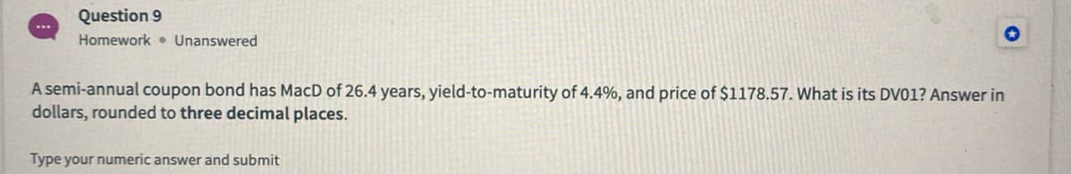 Question 9
Homework • Unanswered
A semi-annual coupon bond has MacD of 26.4 years, yield-to-maturity of 4.4%, and price of $1178.57. What is its DV01? Answer in
dollars, rounded to three decimal places.
Type your numeric answer and submit
