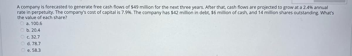 A company is forecasted to generate free cash flows of $49 million for the next three years. After that, cash flows are projected to grow at a 2.4% annual
rate in perpetuity. The company's cost of capital is 7.9%. The company has $42 million in debt, $6 million of cash, and 14 million shares outstanding. What's
the value of each share?
O a. 100.6
O b. 20.4
O c. 32.7
O d. 78.7
O e. 58.3
