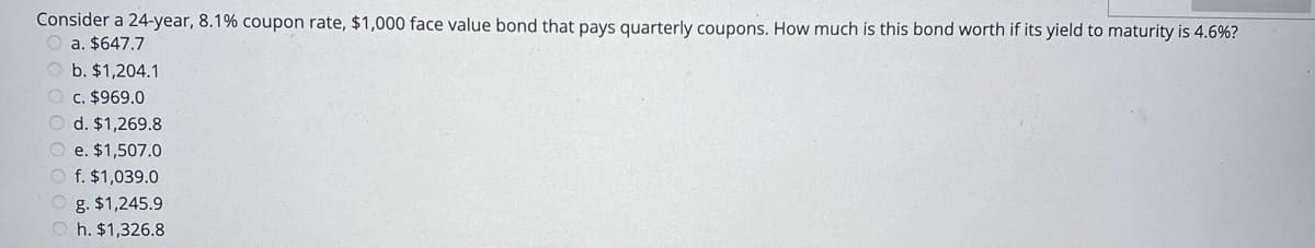 Consider a 24-year, 8.1% coupon rate, $1,000 face value bond that pays quarterly coupons. How much is this bond worth if its yield to maturity is 4.6%?
a. $647.7
b. $1,204.1
c. $969.0
d. $1,269.8
e. $1,507.0
f. $1,039.0
O g. $1,245.9
O h. $1,326.8
