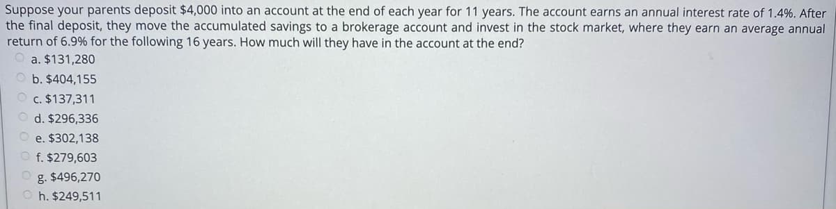 Suppose your parents deposit $4,000 into an account at the end of each year for 11 years. The account earns an annual interest rate of 1.4%. After
the final deposit, they move the accumulated savings to a brokerage account and invest in the stock market, where they earn an average annual
return of 6.9% for the following 16 years. How much will they have in the account at the end?
O a. $131,280
O b. $404,155
O c. $137,311
O d. $296,336
e. $302,138
f. $279,603
g. $496,270
h. $249,511
