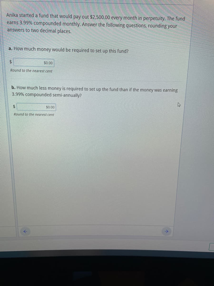 Anika started a fund that would pay out $2,500.00 every month in perpetuity. The fund
earns 3.99% compounded monthly. Answer the following questions, rounding your
answers to two decimal places.
a. How much money would be required to set up this fund?
24
$0.00
Round to the nearest cent
b. How much less money is required to set up the fund than if the money was earning
3.99% compounded semi-annually?
2$
$0.00
Round to the nearest cent
