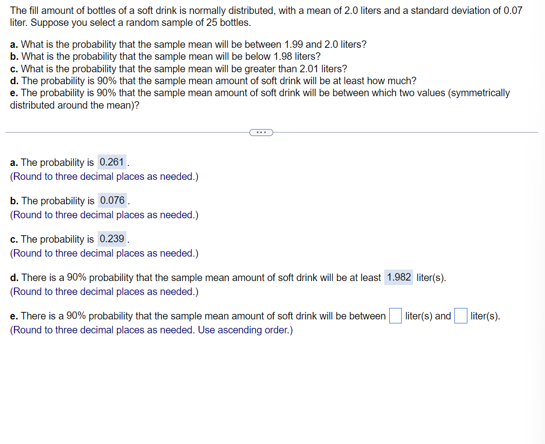 The fill amount of bottles of a soft drink is normally distributed, with a mean of 2.0 liters and a standard deviation of 0.07
liter. Suppose you select a random sample of 25 bottles.
a. What is the probability that the sample mean will be between 1.99 and 2.0 liters?
b. What is the probability that the sample mean will be below 1.98 liters?
c. What is the probability that the sample mean will be greater than 2.01 liters?
d. The probability is 90% that the sample mean amount of soft drink will be at least how much?
e. The probability is 90% that the sample mean amount of soft drink will be between which two values (symmetrically
distributed around the mean)?
...
a. The probability is 0.261 .
(Round to three decimal places as needed.)
b. The probability is 0.076 .
(Round to three decimal places as needed.)
c. The probability is 0.239.
(Round to three decimal places as needed.)
d. There is a 90% probability that the sample mean amount of soft drink will be at least 1.982 liter(s).
(Round to three decimal places as needed.)
e. There is a 90% probability that the sample mean amount of soft drink will be between
liter(s) and
liter(s).
(Round to three decimal places as needed. Use ascending order.)
