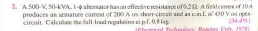 2. A 500-V, 50-kVA, 1-0 altermator has an effective resistance of0.20. A field current of 10 A
produces an armature current of 200 A on short-circuit and an e.m.f. of 450 V on open-
circuit. Calculate the full-load regulation at p.f. 0.8 lag.
[34.4%)
(Flectrical Technology, Bombay Univ. 1978)
