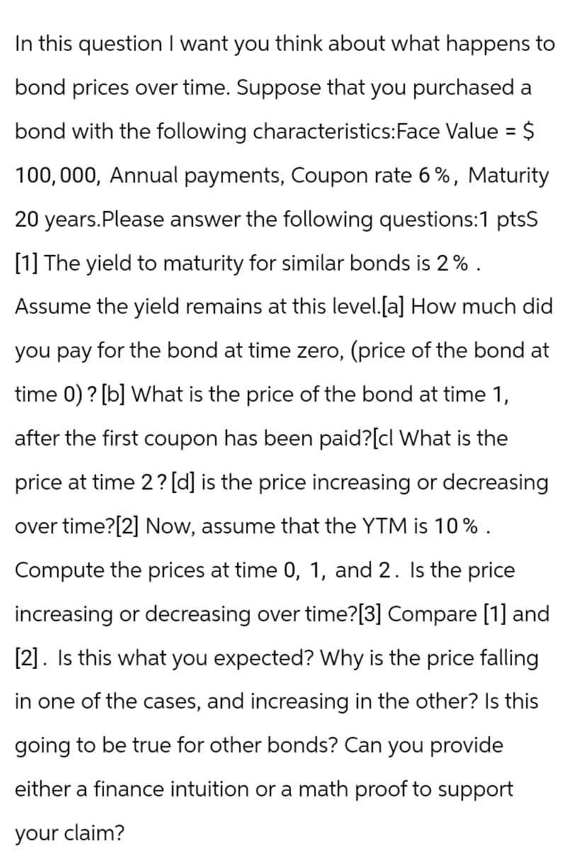 In this question I want you think about what happens to
bond prices over time. Suppose that you purchased a
bond with the following characteristics:Face Value = $
100,000, Annual payments, Coupon rate 6%, Maturity
20 years. Please answer the following questions:1 ptsS
[1] The yield to maturity for similar bonds is 2%.
Assume the yield remains at this level. [a] How much did
you pay for the bond at time zero, (price of the bond at
time 0)? [b] What is the price of the bond at time 1,
after the first coupon has been paid?[cl What is the
price at time 2? [d] is the price increasing or decreasing
over time?[2] Now, assume that the YTM is 10%.
Compute the prices at time 0, 1, and 2. Is the price
increasing or decreasing over time?[3] Compare [1] and
[2]. Is this what you expected? Why is the price falling
in one of the cases, and increasing in the other? Is this
going to be true for other bonds? Can you provide
either a finance intuition or a math proof to support
your claim?