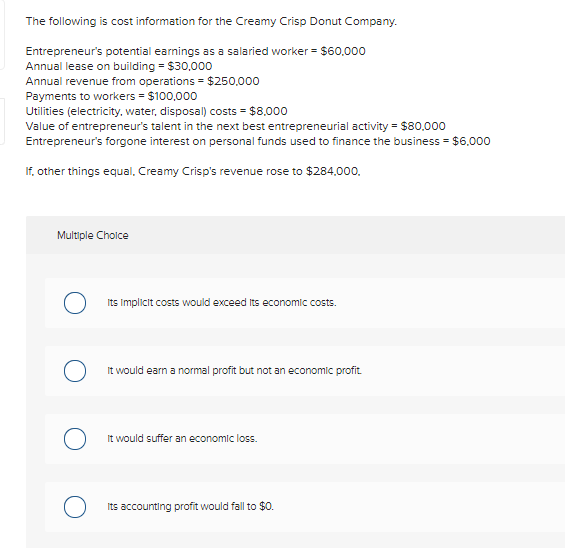 The following is cost information for the Creamy Crisp Donut Company.
Entrepreneur's potential earnings as a salaried worker = $60,000
Annual lease on building = $30,000
Annual revenue from operations = $250,000
Payments to workers = $100,000
Utilities (electricity, water, disposal) costs = $8,000
Value of entrepreneur's talent in the next best entrepreneurial activity = $80,000
Entrepreneur's forgone interest on personal funds used to finance the business = $6,000
If, other things equal, Creamy Crisp's revenue rose to $284,000,
Multiple Choice
O
O
Its implicit costs would exceed its economic costs.
It would earn a normal profit but not an economic profit.
It would suffer an economic loss.
Its accounting profit would fall to $0.