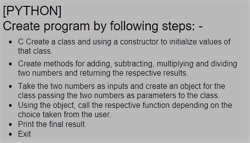 [PYTHON]
Create program by following steps:
• C Create a class and using a constructor to initialize values of
that class.
• Create methods for adding, subtracting, multiplying and dividing
two numbers and returning the respective results.
• Take the two numbers as inputs and create an object for the
class passing the two numbers as parameters to the class.
• Using the object, call the respective function depending on the
choice taken from the user.
• Print the final result.
• Exit