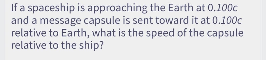 If a spaceship is approaching the Earth at 0.100c
and a message capsule is sent toward it at 0.100c
relative to Earth, what is the speed of the capsule
relative to the ship?